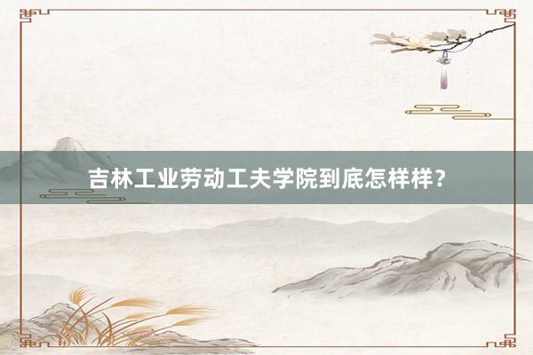 吉林工业劳动工夫学院到底怎样样？