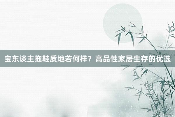 宝东谈主拖鞋质地若何样？高品性家居生存的优选