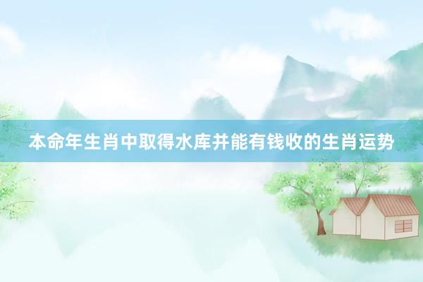 本命年生肖中取得水库并能有钱收的生肖运势