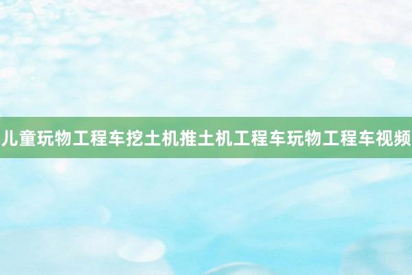 儿童玩物工程车挖土机推土机工程车玩物工程车视频