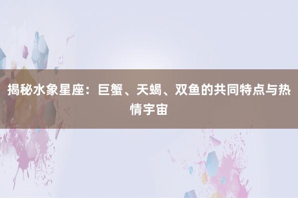 揭秘水象星座：巨蟹、天蝎、双鱼的共同特点与热情宇宙