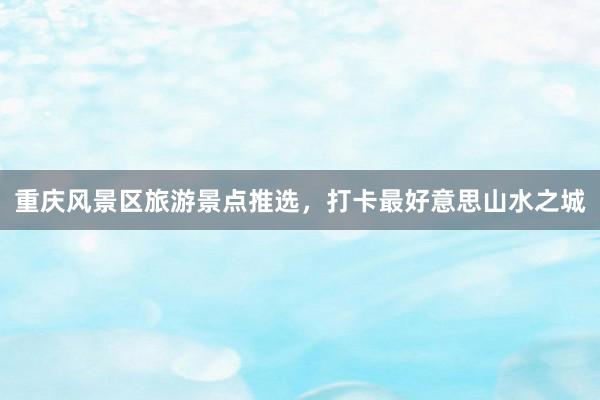 重庆风景区旅游景点推选，打卡最好意思山水之城