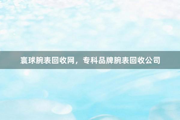 寰球腕表回收网，专科品牌腕表回收公司