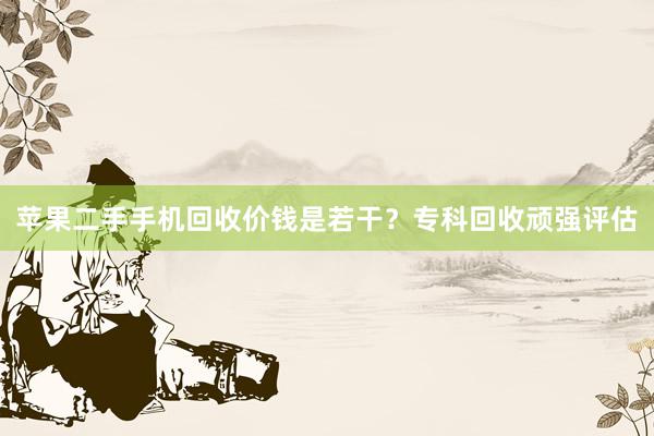 苹果二手手机回收价钱是若干？专科回收顽强评估