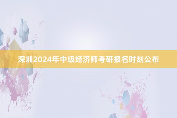 深圳2024年中级经济师考研报名时刻公布